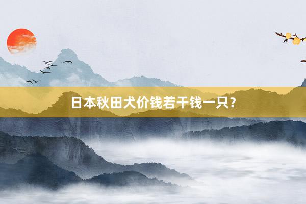 日本秋田犬价钱若干钱一只?